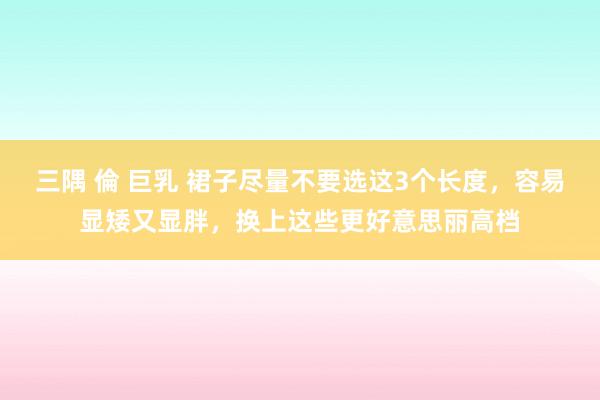 三隅 倫 巨乳 裙子尽量不要选这3个长度,容易显矮又显胖,换上这些更好意思丽高档