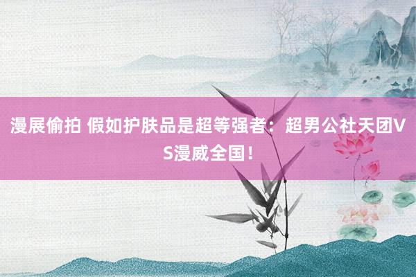 漫展偷拍 假如护肤品是超等强者:超男公社天团VS漫威全国!