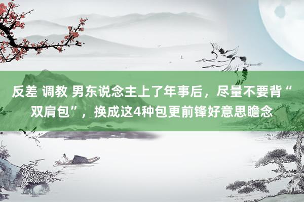 反差 调教 男东说念主上了年事后,尽量不要背“双肩包”,换成这4种包更前锋好意思瞻念
