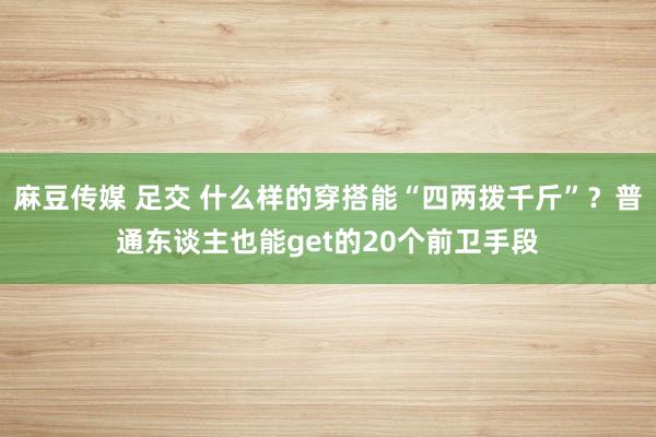 麻豆传媒 足交 什么样的穿搭能“四两拨千斤”?普通东谈主也能get的20个前卫手段