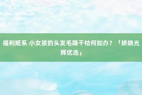 福利姬系 小女孩的头发毛躁干枯何如办?「娇娆光辉优选」