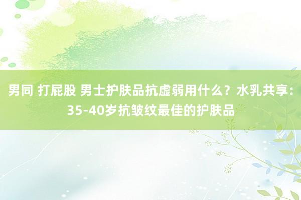 男同 打屁股 男士护肤品抗虚弱用什么?水乳共享:35-40岁抗皱纹最佳的护肤品
