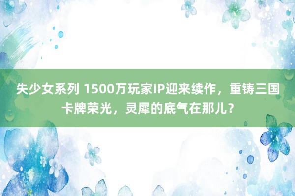 失少女系列 1500万玩家IP迎来续作,重铸三国卡牌荣光,灵犀的底气在那儿?