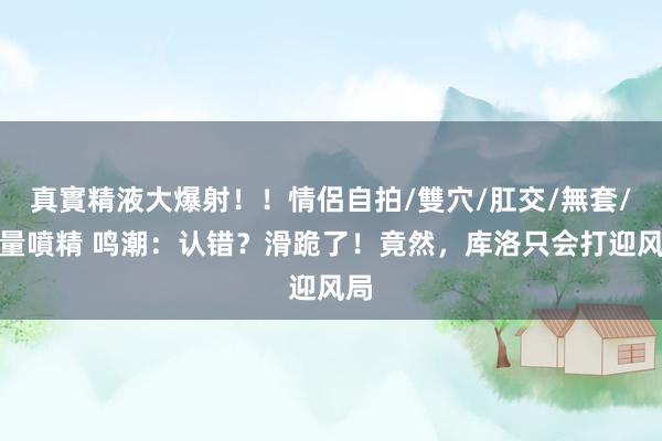 真實精液大爆射!!情侶自拍/雙穴/肛交/無套/大量噴精 鸣潮:认错?滑跪了!竟然,库洛只会打迎风局