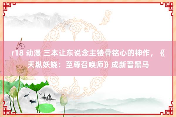 r18 动漫 三本让东说念主镂骨铭心的神作，《天纵妖娆：至尊召唤师》成新晋黑马
