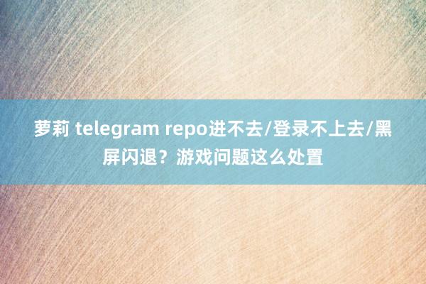萝莉 telegram repo进不去/登录不上去/黑屏闪退？游戏问题这么处置