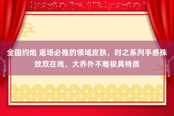 全国约炮 返场必推的领域皮肤,时之系列手感殊效双在线,大乔外不雅极具特质