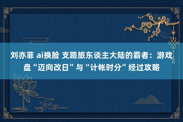 刘亦菲 ai换脸 支路旅东谈主大陆的霸者：游戏盘“迈向改日”与“计帐时分”经过攻略