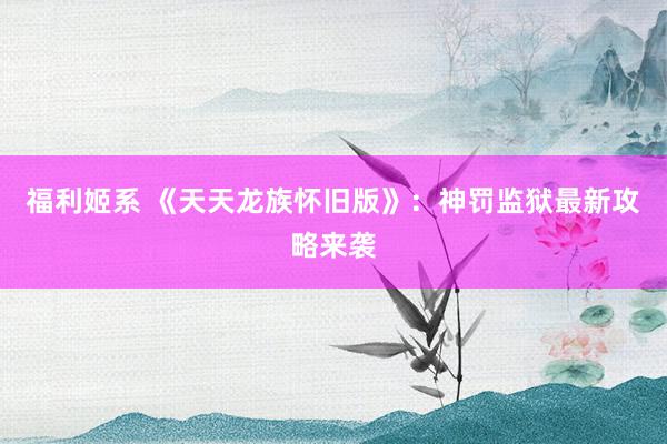 福利姬系 《天天龙族怀旧版》：神罚监狱最新攻略来袭