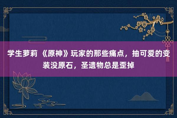 学生萝莉 《原神》玩家的那些痛点,抽可爱的变装没原石,圣遗物总是歪掉