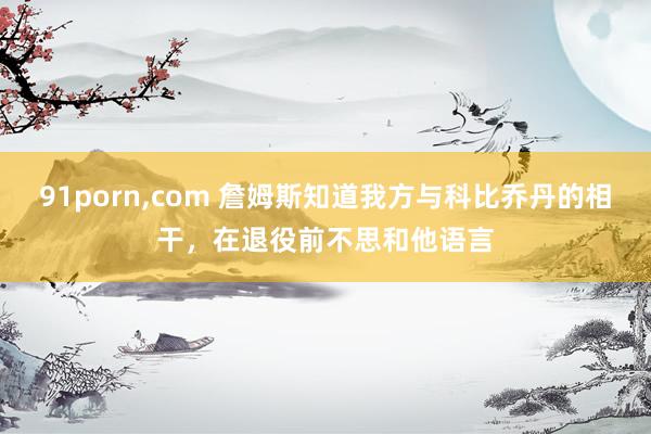 91porn,com 詹姆斯知道我方与科比乔丹的相干,在退役前不思和他语言