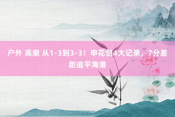 户外 高潮 从1-3到3-3!申花创4大记录,7分差距追平海港