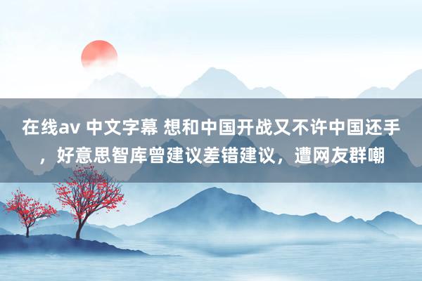 在线av 中文字幕 想和中国开战又不许中国还手，好意思智库曾建议差错建议，遭网友群嘲