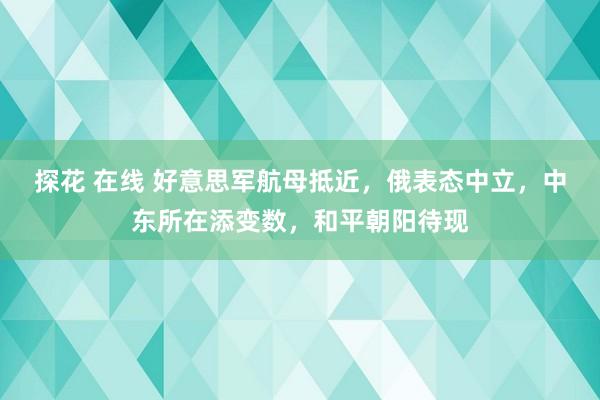 探花 在线 好意思军航母抵近，俄表态中立，中东所在添变数，和平朝阳待现