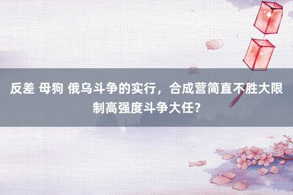 反差 母狗 俄乌斗争的实行，合成营简直不胜大限制高强度斗争大任？
