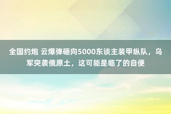 全国约炮 云爆弹砸向5000东谈主装甲纵队，乌军突袭俄原土，这可能是临了的自便