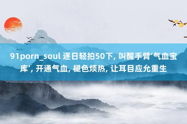 91porn_soul 逐日轻拍50下, 叫醒手臂‘气血宝库’, 开通气血, 褪色烦热, 让耳目应允重生