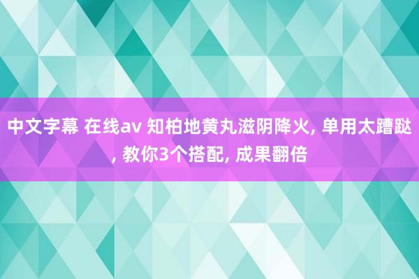 中文字幕 在线av 知柏地黄丸滋阴降火, 单用太蹧跶, 教你3个搭配, 成果翻倍