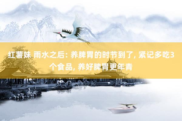 红薯妹 雨水之后: 养脾胃的时节到了, 紧记多吃3个食品, 养好脾胃更年青