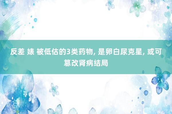 反差 婊 被低估的3类药物, 是卵白尿克星, 或可篡改肾病结局