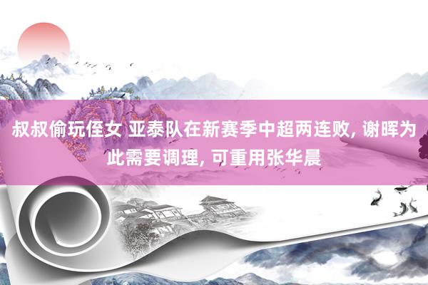 叔叔偷玩侄女 亚泰队在新赛季中超两连败, 谢晖为此需要调理, 可重用张华晨