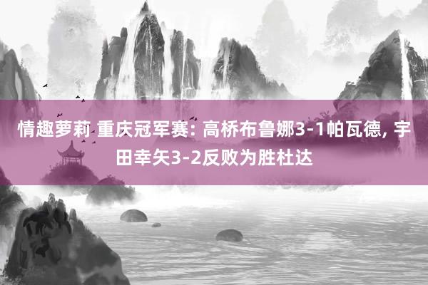 情趣萝莉 重庆冠军赛: 高桥布鲁娜3-1帕瓦德, 宇田幸矢3-2反败为胜杜达