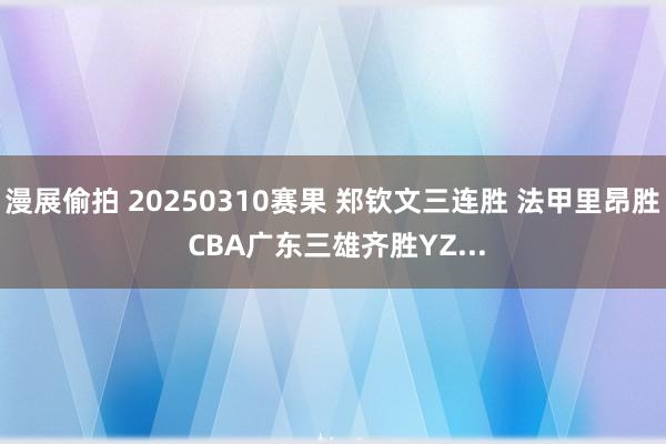 漫展偷拍 20250310赛果 郑钦文三连胜 法甲里昂胜 CBA广东三雄齐胜YZ...