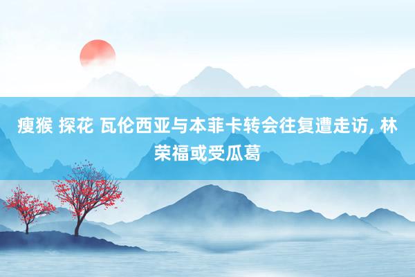瘦猴 探花 瓦伦西亚与本菲卡转会往复遭走访, 林荣福或受瓜葛