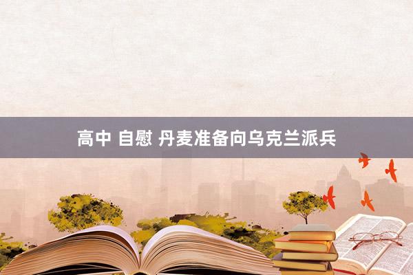 高中 自慰 丹麦准备向乌克兰派兵