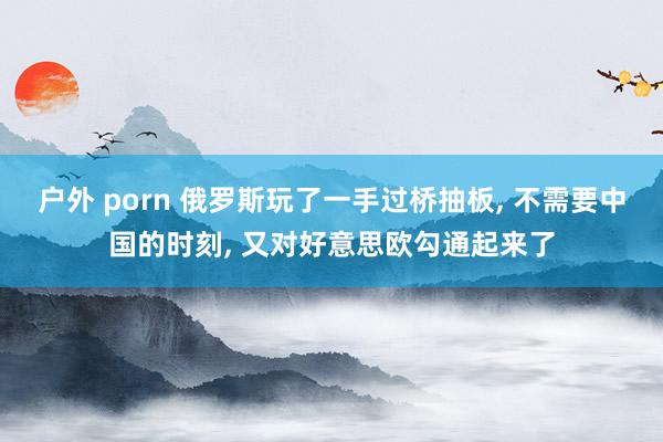 户外 porn 俄罗斯玩了一手过桥抽板, 不需要中国的时刻, 又对好意思欧勾通起来了