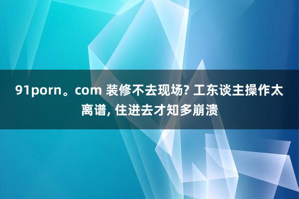 91porn。com 装修不去现场? 工东谈主操作太离谱, 住进去才知多崩溃