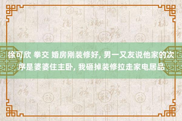 徐可欣 拳交 婚房刚装修好, 男一又友说他家的次序是婆婆住主卧, 我砸掉装修拉走家电居品