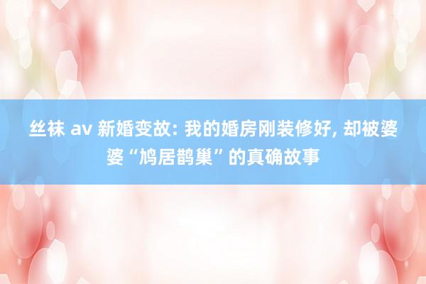 丝袜 av 新婚变故: 我的婚房刚装修好, 却被婆婆“鸠居鹊巢”的真确故事