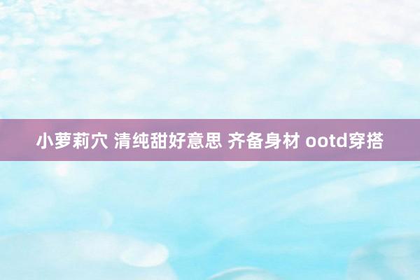 小萝莉穴 清纯甜好意思 齐备身材 ootd穿搭