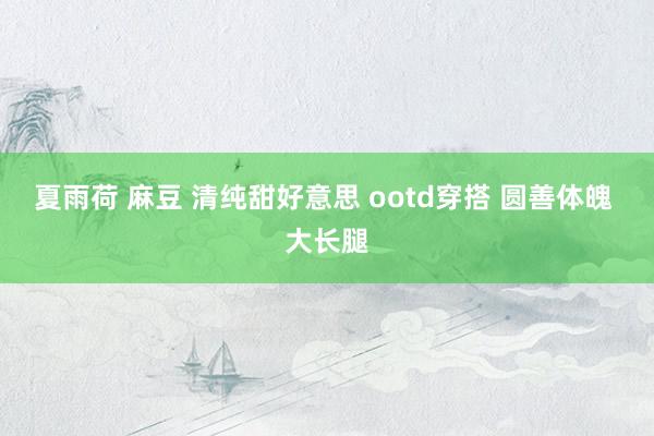 夏雨荷 麻豆 清纯甜好意思 ootd穿搭 圆善体魄 大长腿