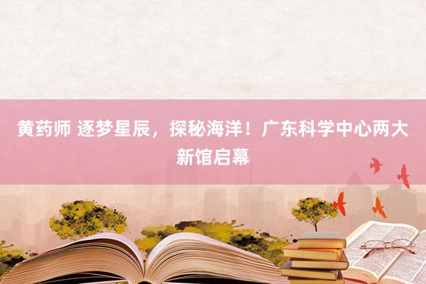 黄药师 逐梦星辰,探秘海洋!广东科学中心两大新馆启幕