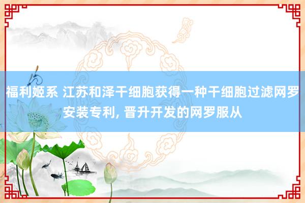 福利姬系 江苏和泽干细胞获得一种干细胞过滤网罗安装专利, 晋升开发的网罗服从