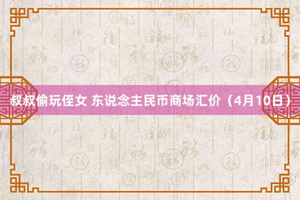 叔叔偷玩侄女 东说念主民币商场汇价(4月10日)