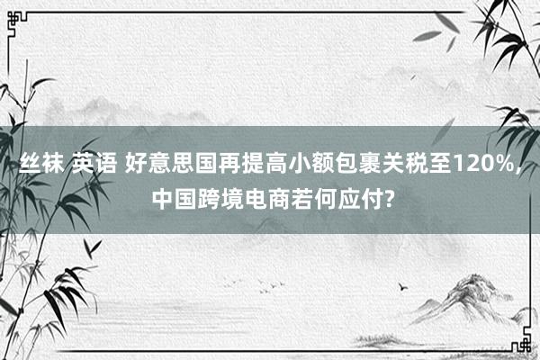 丝袜 英语 好意思国再提高小额包裹关税至120%, 中国跨境电商若何应付?
