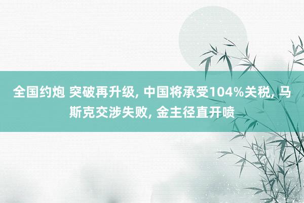 全国约炮 突破再升级, 中国将承受104%关税, 马斯克交涉失败, 金主径直开喷