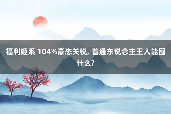 福利姬系 104%豪恣关税, 普通东说念主王人能囤什么?