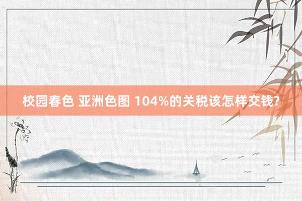 校园春色 亚洲色图 104%的关税该怎样交钱?