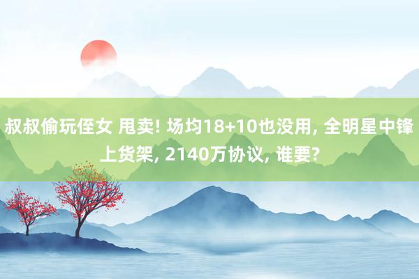 叔叔偷玩侄女 甩卖! 场均18+10也没用, 全明星中锋上货架, 2140万协议, 谁要?