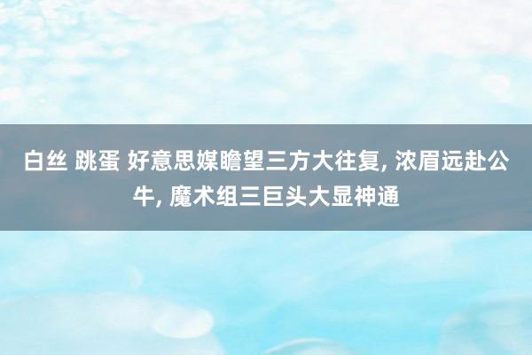 白丝 跳蛋 好意思媒瞻望三方大往复, 浓眉远赴公牛, 魔术组三巨头大显神通