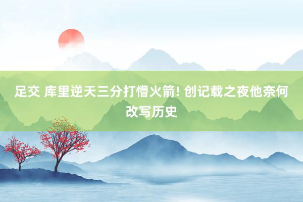 足交 库里逆天三分打懵火箭! 创记载之夜他奈何改写历史