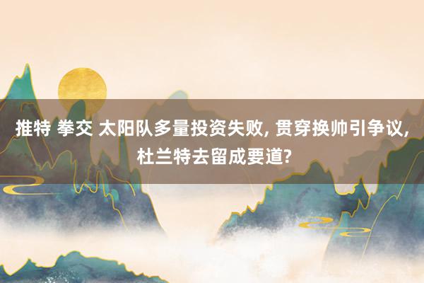推特 拳交 太阳队多量投资失败, 贯穿换帅引争议, 杜兰特去留成要道?