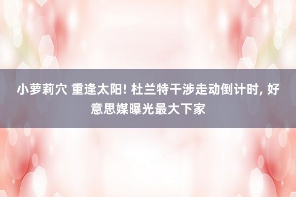小萝莉穴 重逢太阳! 杜兰特干涉走动倒计时, 好意思媒曝光最大下家