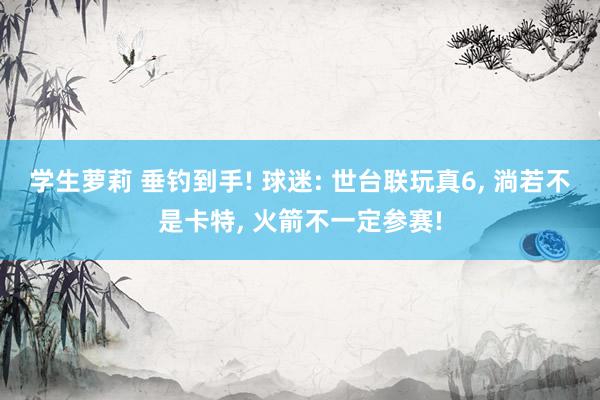 学生萝莉 垂钓到手! 球迷: 世台联玩真6, 淌若不是卡特, 火箭不一定参赛!