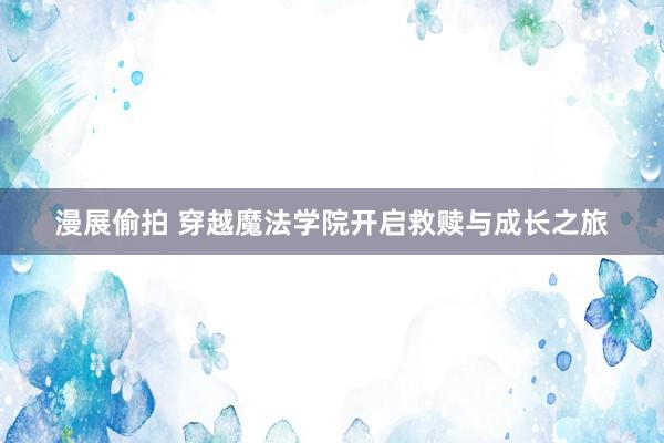漫展偷拍 穿越魔法学院开启救赎与成长之旅
