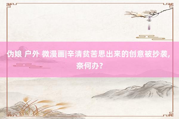 伪娘 户外 微漫画|辛清贫苦思出来的创意被抄袭, 奈何办?
